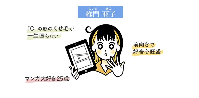 椎門亜子（しいもあこ）マンガ大好き25歳。前向きで好奇心旺盛。「c」の形のくせ毛が一生直らない