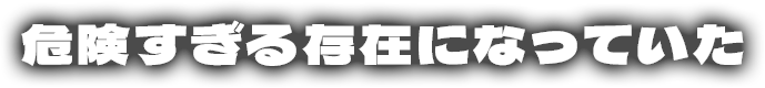 危険すぎる存在になっていた