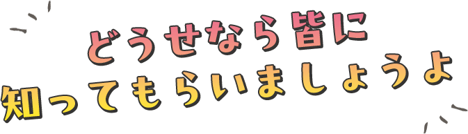 どうせなら皆に知ってもらいましょうよ