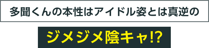 多聞くんの本性はアイドル姿とは真逆のジメジメ陰キャ!?