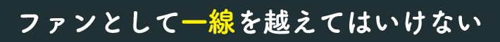 ファンとして一線を越えてはいけない