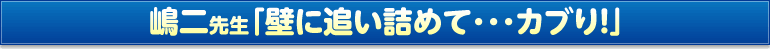 嶋二先生「壁に追い詰めて･･･カブり！」