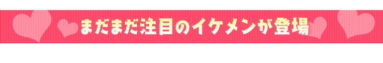 まだまだ注目のイケメンが登場