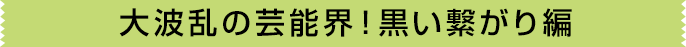 大波乱の芸能界！黒い繋がり編