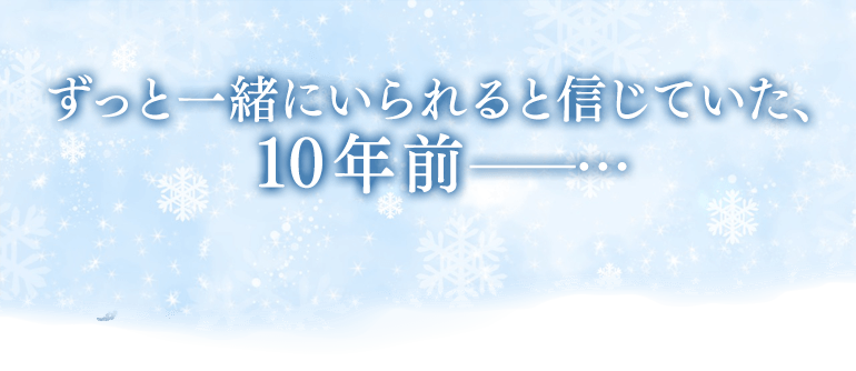 ずっと一緒にいられると信じていた、10年前――…