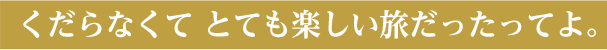 くだらなくて とても楽しい旅だったってよ。