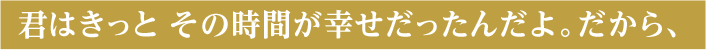 君はきっと その時間が幸せだったんだよ。 だから、