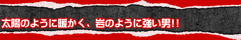 太陽のように暖かく、岩のように強い男!!