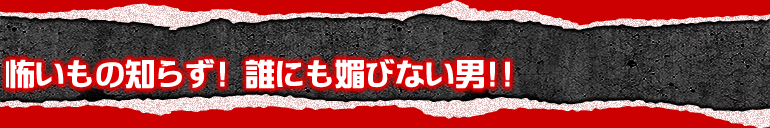 怖いもの知らず!誰にも媚びない男!!