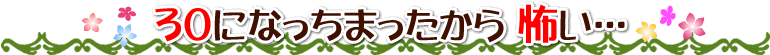 30になっちまったから 怖い…