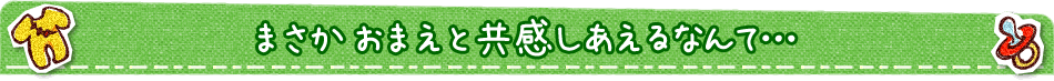 まさか おまえと共感しあえるなんて…