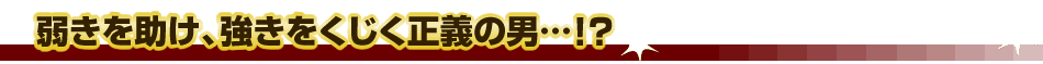 弱きを助け、強きをくじく正義の男…!?