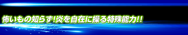 怖いもの知らず！炎を自在に操る特殊能力！！